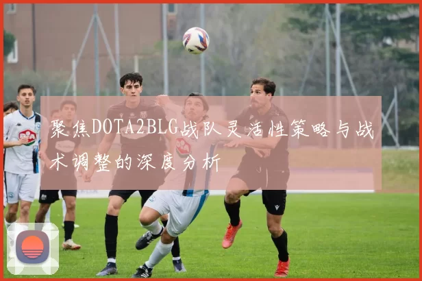 聚焦DOTA2BLG战队灵活性策略与战术调整的深度分析