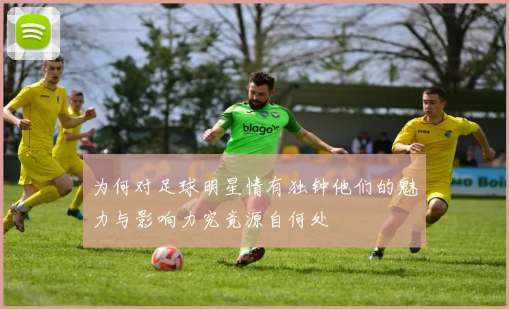 为何对足球明星情有独钟他们的魅力与影响力究竟源自何处