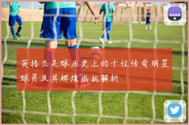 英格兰足球历史上的十位传奇明星球员及其辉煌成就解析