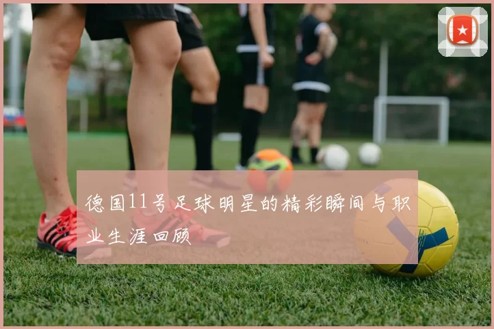 德国11号足球明星的精彩瞬间与职业生涯回顾