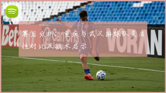 赛后分析：重庆与武汉排球队灵活性对比及战术启示