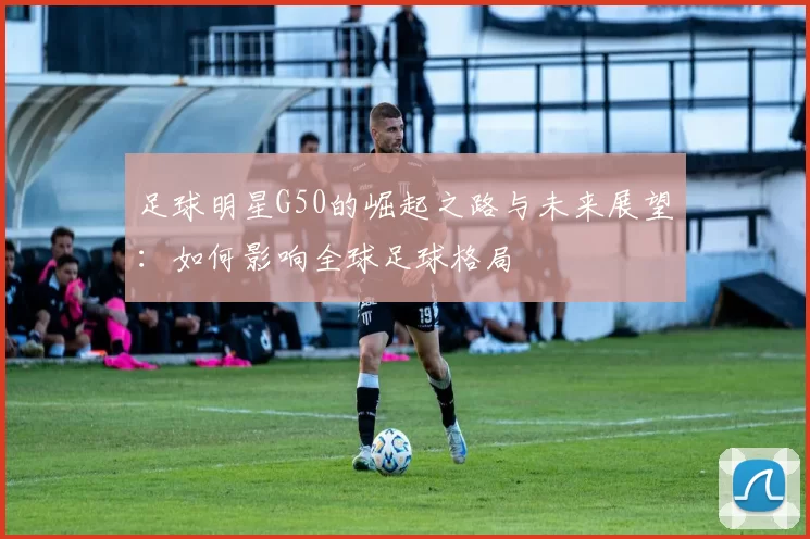 足球明星G50的崛起之路与未来展望：如何影响全球足球格局