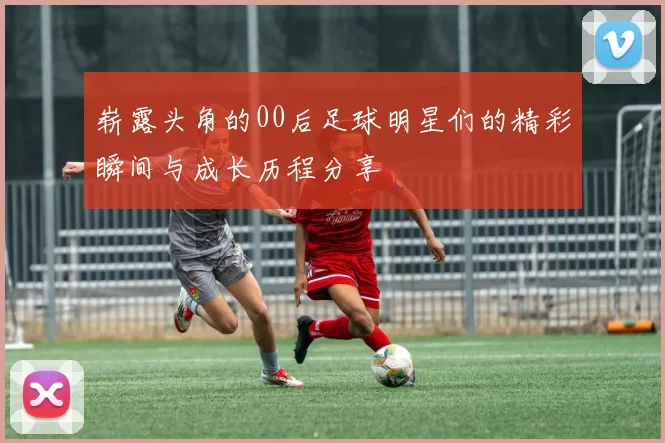 崭露头角的00后足球明星们的精彩瞬间与成长历程分享