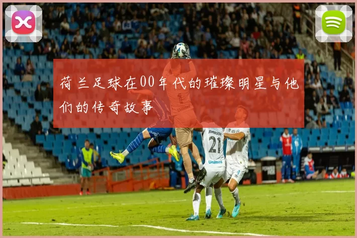 荷兰足球在00年代的璀璨明星与他们的传奇故事
