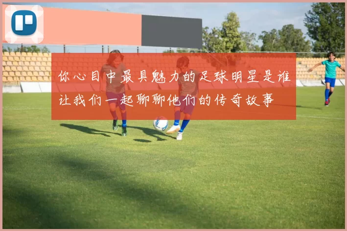 你心目中最具魅力的足球明星是谁让我们一起聊聊他们的传奇故事