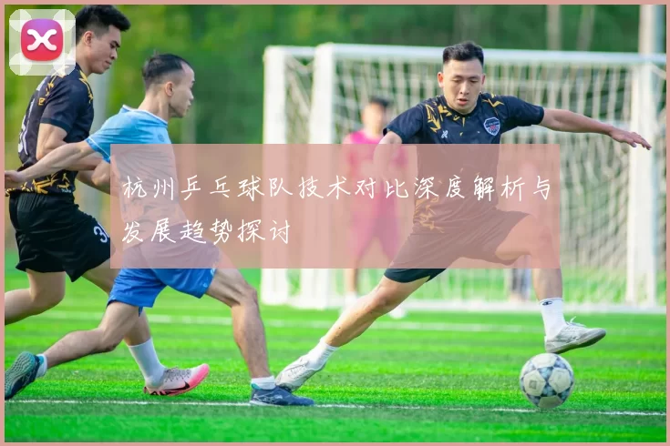 杭州乒乓球队技术对比深度解析与发展趋势探讨