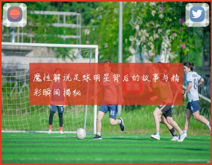 魔性解说足球明星背后的故事与精彩瞬间揭秘