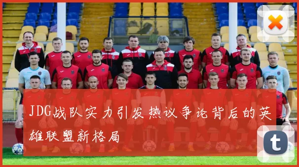 JDG战队实力引发热议争论背后的英雄联盟新格局