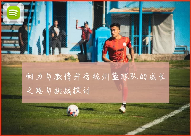 耐力与激情并存杭州篮球队的成长之路与挑战探讨