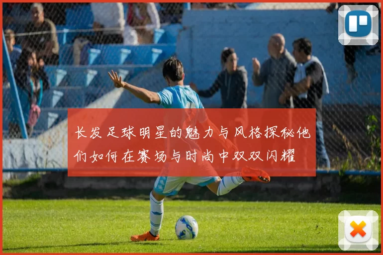 长发足球明星的魅力与风格探秘他们如何在赛场与时尚中双双闪耀