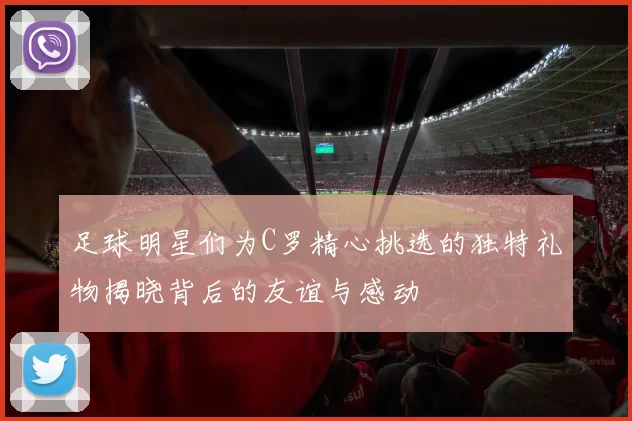 足球明星们为C罗精心挑选的独特礼物揭晓背后的友谊与感动