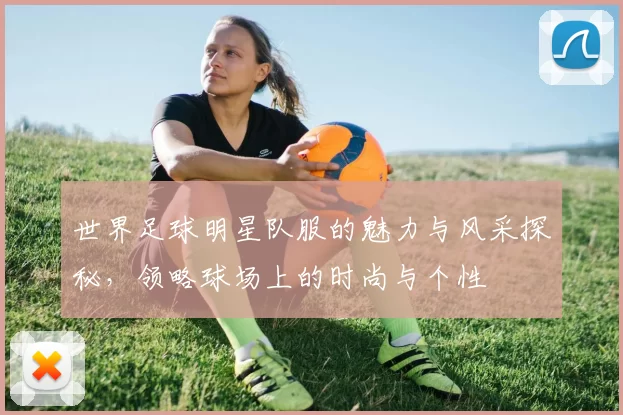 世界足球明星队服的魅力与风采探秘，领略球场上的时尚与个性