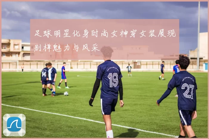 足球明星化身时尚女神穿女装展现别样魅力与风采