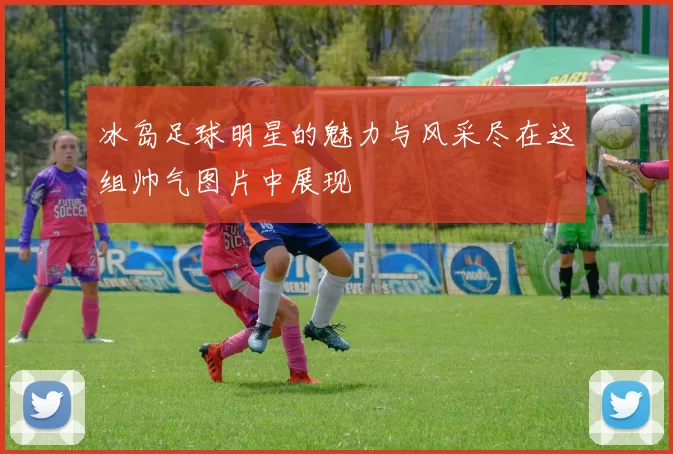 冰岛足球明星的魅力与风采尽在这组帅气图片中展现